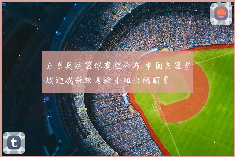 东京奥运篮球赛程公布 中国男篮首战迎战强敌考验小组出线前景