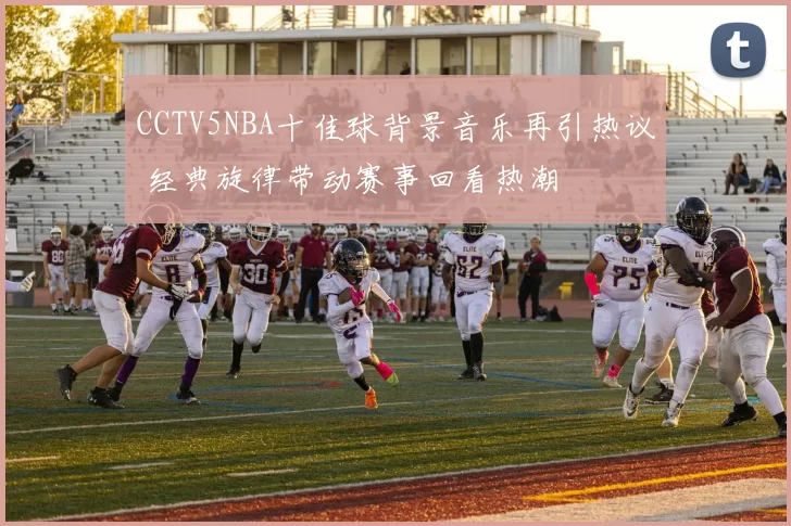 CCTV5NBA十佳球背景音乐再引热议 经典旋律带动赛事回看热潮