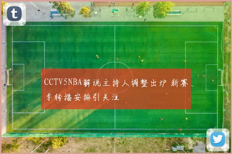 CCTV5NBA解说主持人调整出炉 新赛季转播安排引关注