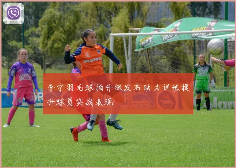 李宁羽毛球拍升级发布助力训练提升球员实战表现