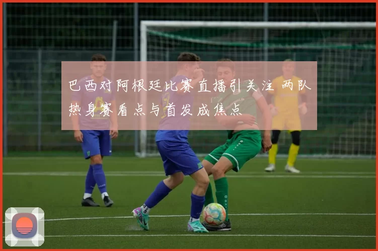 巴西对阿根廷比赛直播引关注 两队热身赛看点与首发成焦点