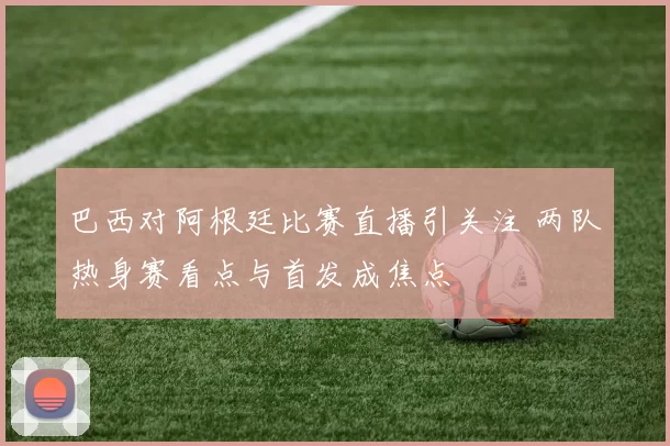巴西对阿根廷比赛直播引关注 两队热身赛看点与首发成焦点