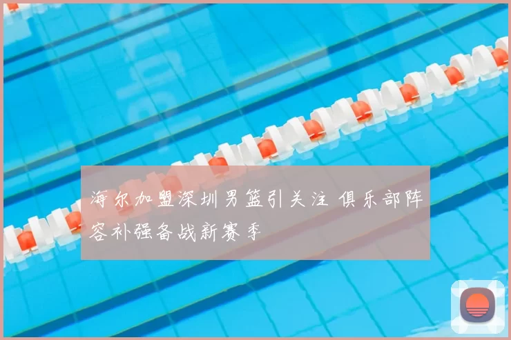 海尔加盟深圳男篮引关注 俱乐部阵容补强备战新赛季