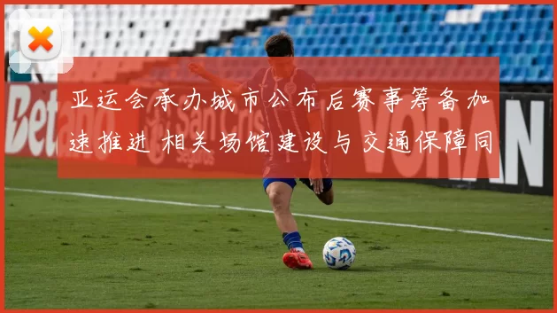 亚运会承办城市公布后赛事筹备加速推进 相关场馆建设与交通保障同步展开