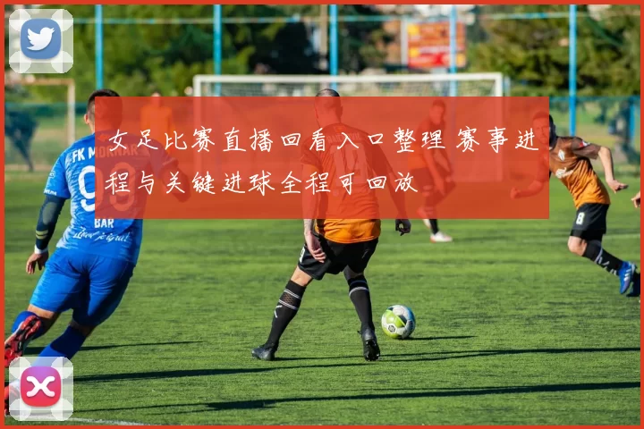 女足比赛直播回看入口整理 赛事进程与关键进球全程可回放