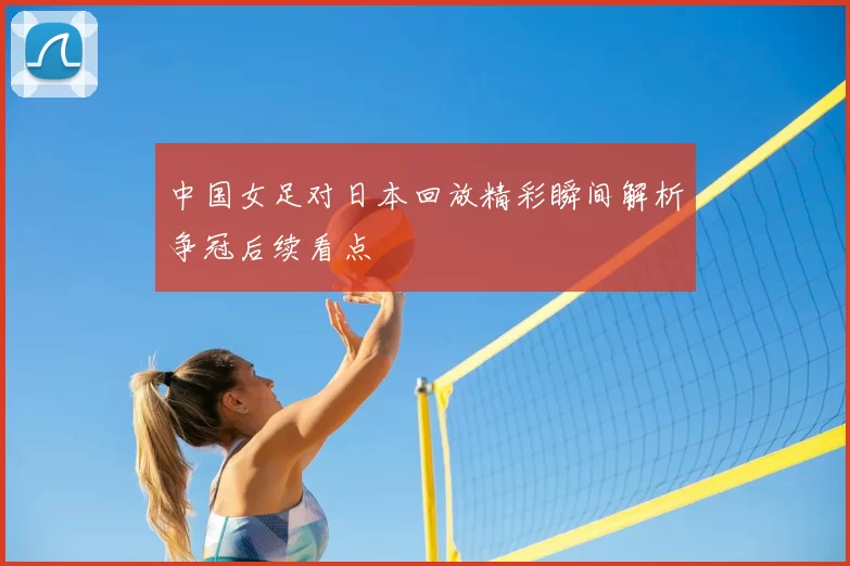 中国女足对日本回放精彩瞬间解析争冠后续看点