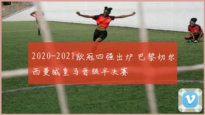 2020-2021欧冠四强出炉 巴黎切尔西曼城皇马晋级半决赛