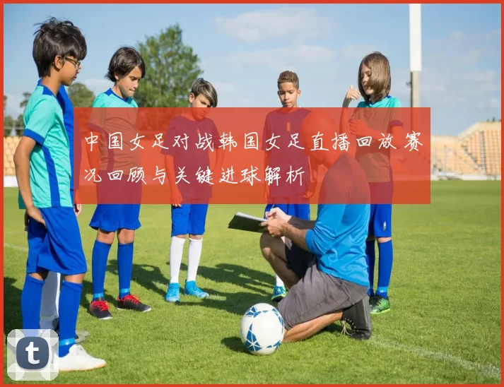 中国女足对战韩国女足直播回放 赛况回顾与关键进球解析