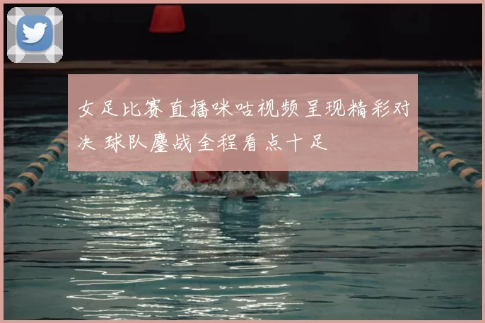 女足比赛直播咪咕视频呈现精彩对决 球队鏖战全程看点十足