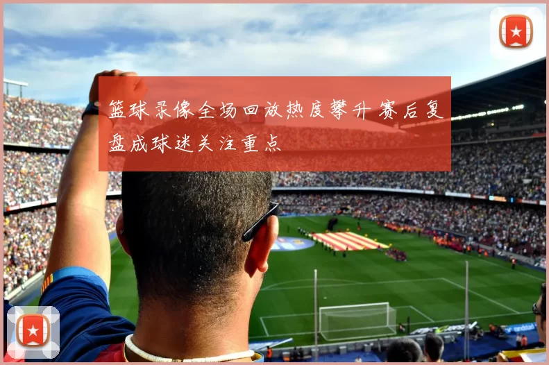 篮球录像全场回放热度攀升 赛后复盘成球迷关注重点