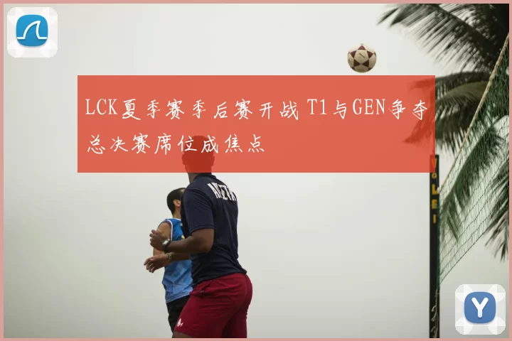 LCK夏季赛季后赛开战 T1与GEN争夺总决赛席位成焦点