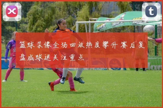 篮球录像全场回放热度攀升 赛后复盘成球迷关注重点