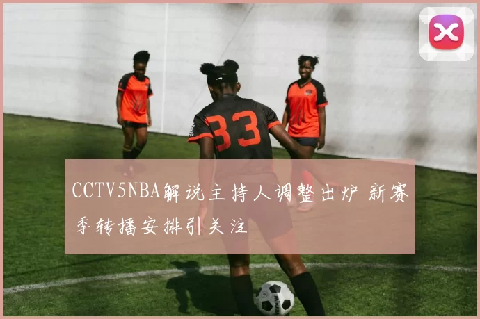 CCTV5NBA解说主持人调整出炉 新赛季转播安排引关注
