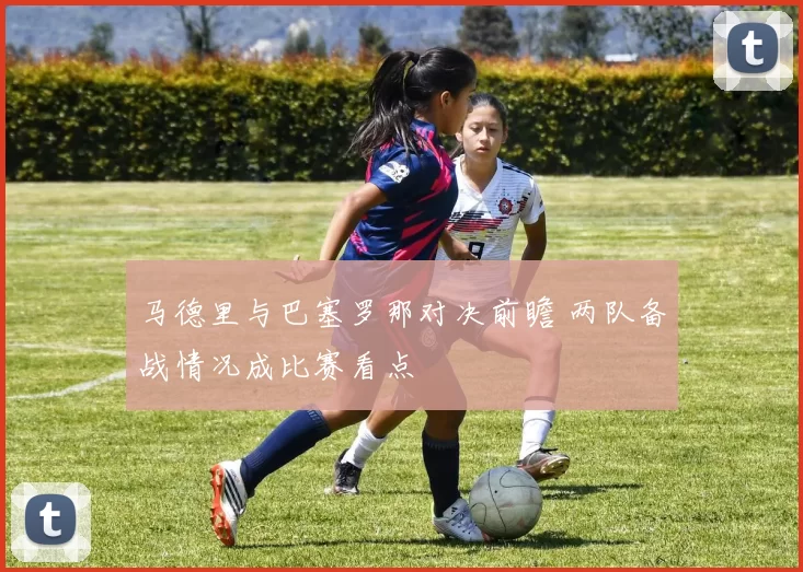 马德里与巴塞罗那对决前瞻 两队备战情况成比赛看点