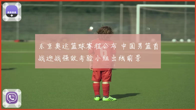 东京奥运篮球赛程公布 中国男篮首战迎战强敌考验小组出线前景