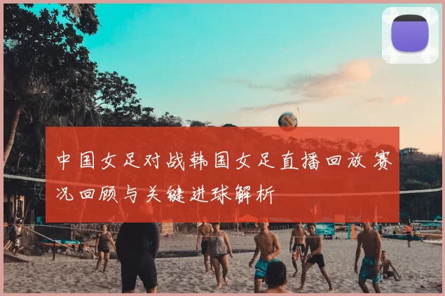 中国女足对战韩国女足直播回放 赛况回顾与关键进球解析