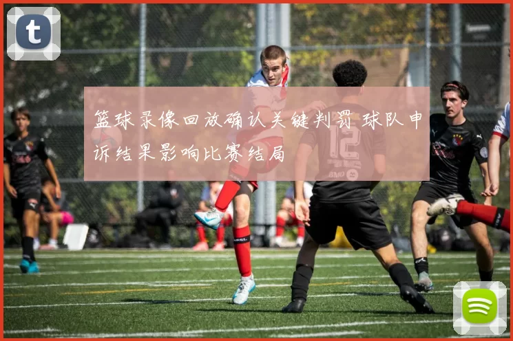 篮球录像回放确认关键判罚 球队申诉结果影响比赛结局
