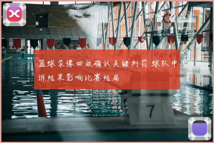 篮球录像回放确认关键判罚 球队申诉结果影响比赛结局