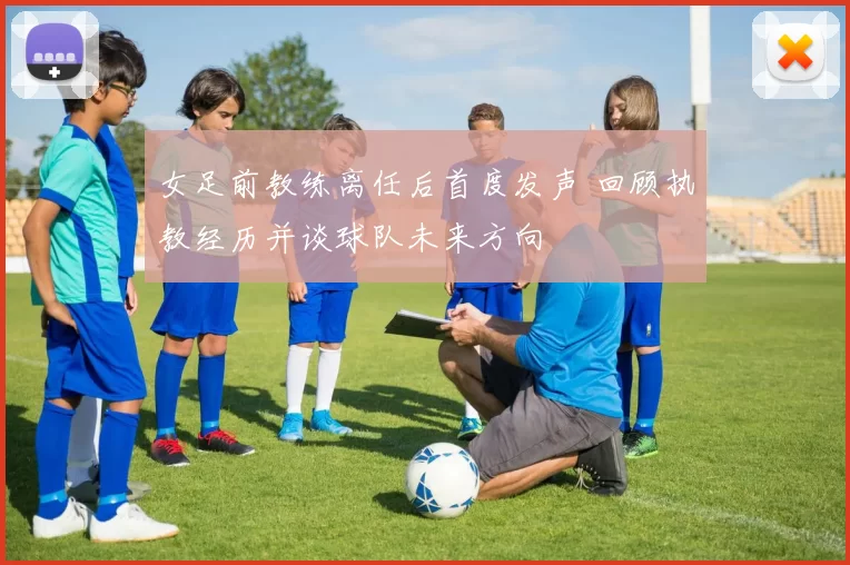女足前教练离任后首度发声 回顾执教经历并谈球队未来方向