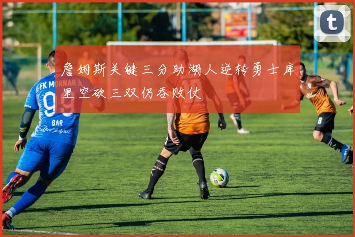 詹姆斯关键三分助湖人逆转勇士库里空砍三双仍吞败仗