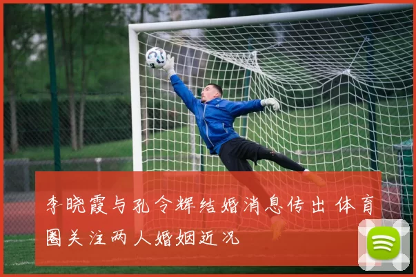 李晓霞与孔令辉结婚消息传出 体育圈关注两人婚姻近况
