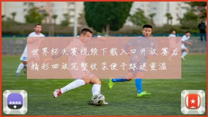 世界杯决赛视频下载入口开放 赛后精彩回放完整收录便于球迷重温