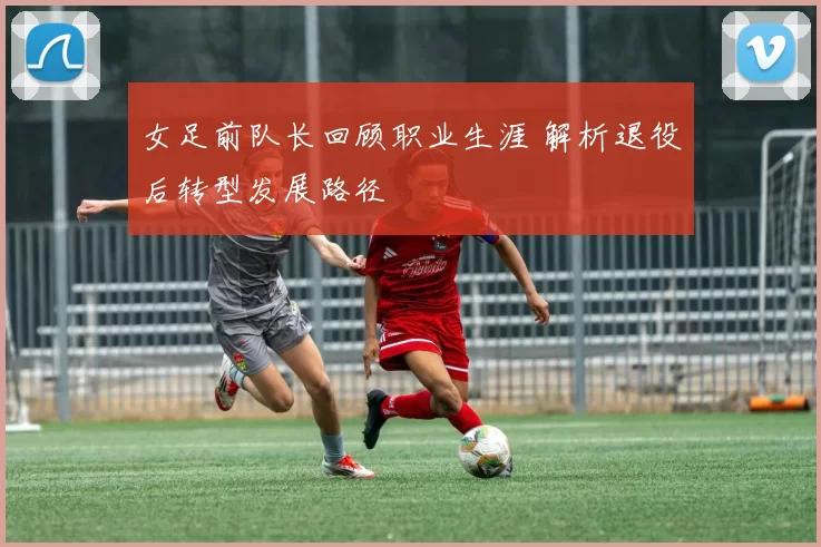 女足前队长回顾职业生涯 解析退役后转型发展路径
