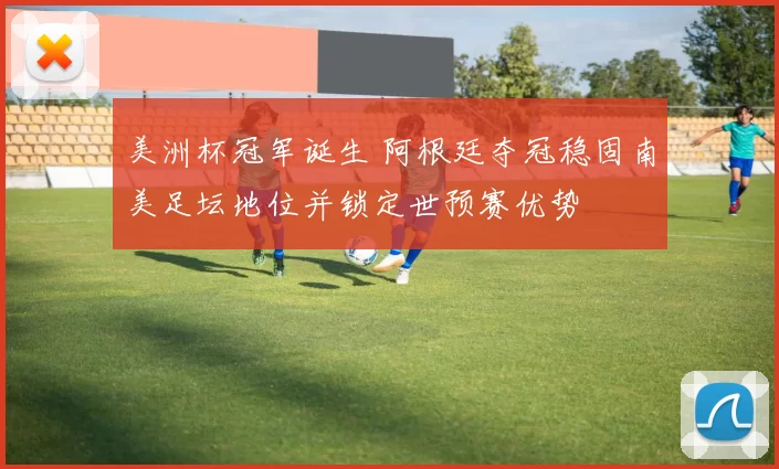 美洲杯冠军诞生 阿根廷夺冠稳固南美足坛地位并锁定世预赛优势