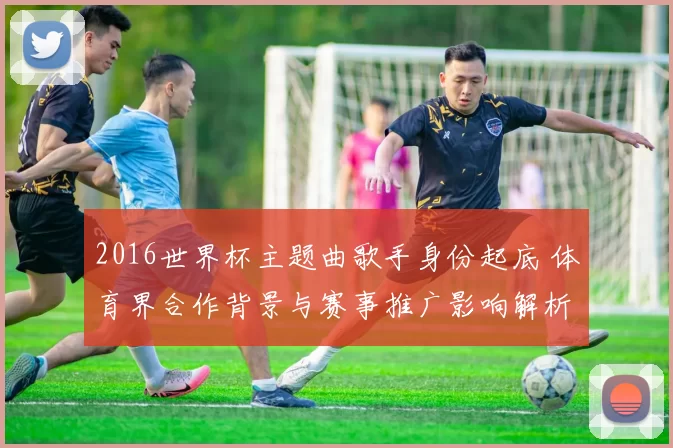 2016世界杯主题曲歌手身份起底 体育界合作背景与赛事推广影响解析