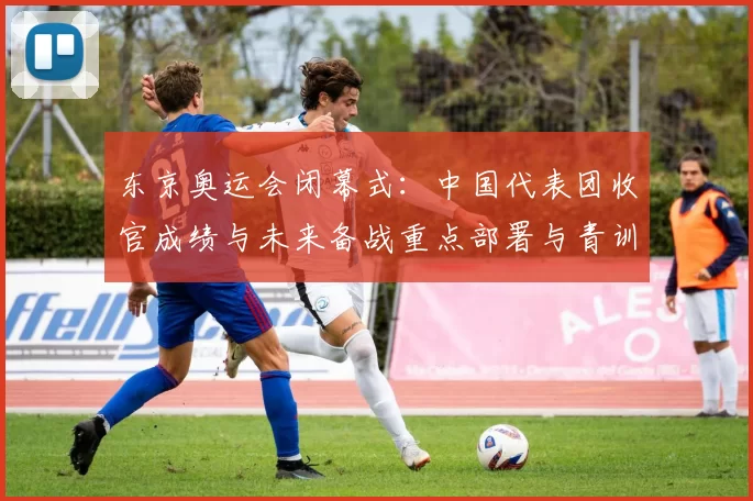 东京奥运会闭幕式：中国代表团收官成绩与未来备战重点部署与青训规划