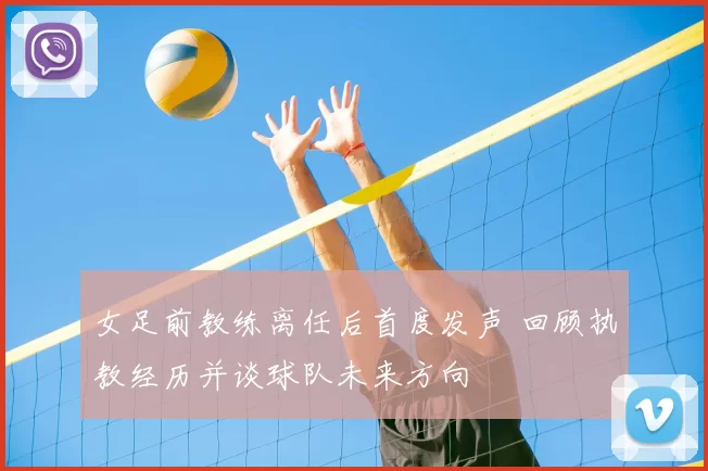 女足前教练离任后首度发声 回顾执教经历并谈球队未来方向