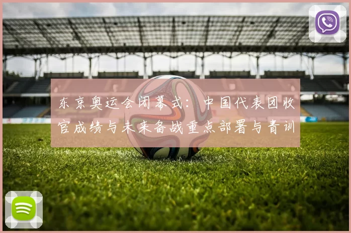 东京奥运会闭幕式：中国代表团收官成绩与未来备战重点部署与青训规划