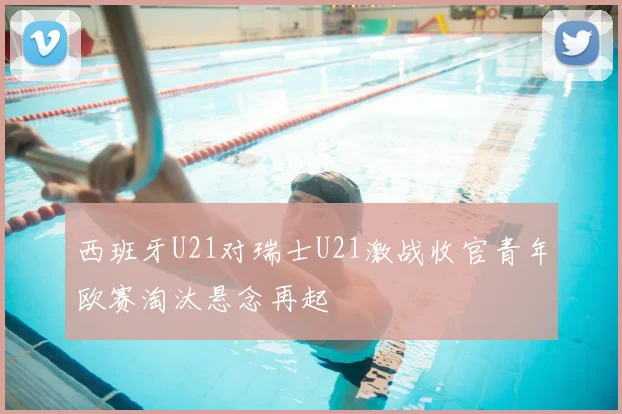 西班牙U21对瑞士U21激战收官青年欧赛淘汰悬念再起