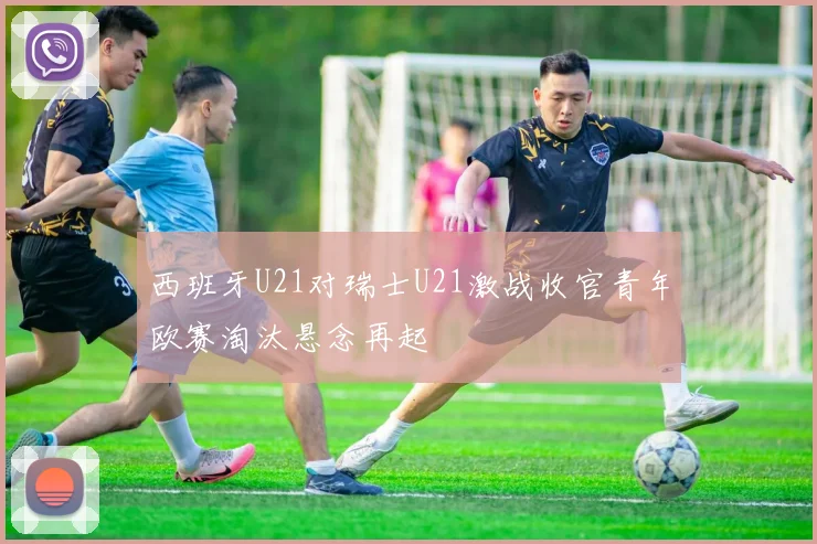 西班牙U21对瑞士U21激战收官青年欧赛淘汰悬念再起