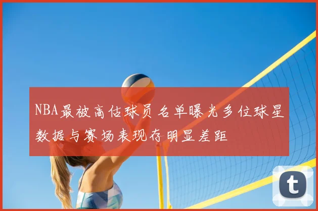 NBA最被高估球员名单曝光多位球星数据与赛场表现存明显差距